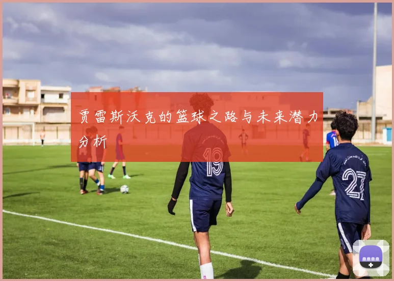 贾雷斯沃克的篮球之路与未来潜力分析