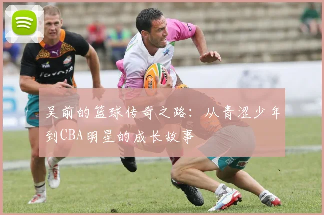 吴前的篮球传奇之路：从青涩少年到CBA明星的成长故事