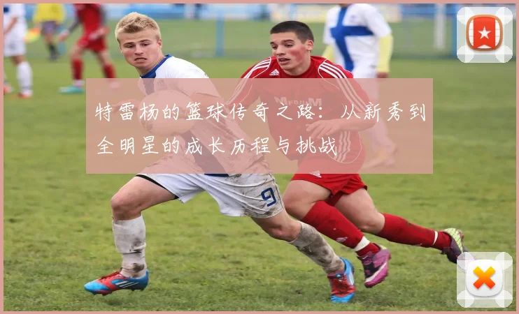 特雷杨的篮球传奇之路：从新秀到全明星的成长历程与挑战
