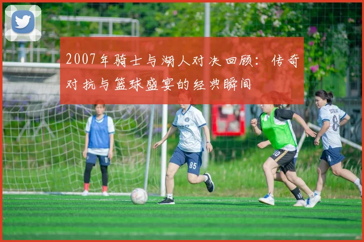 2007年骑士与湖人对决回顾：传奇对抗与篮球盛宴的经典瞬间