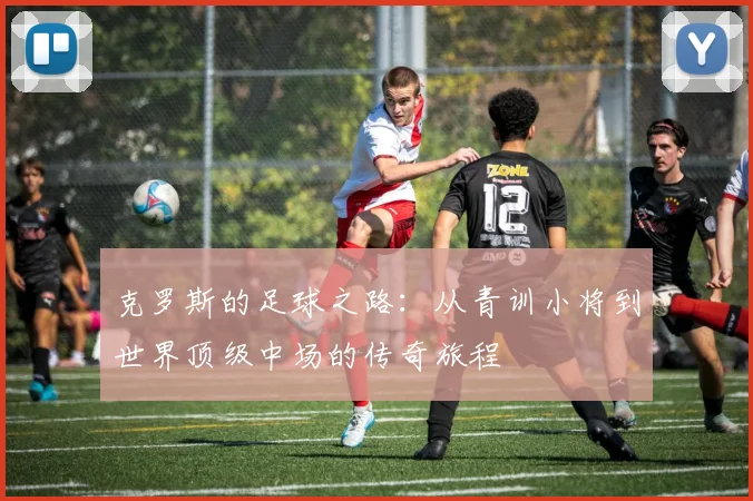 克罗斯的足球之路：从青训小将到世界顶级中场的传奇旅程