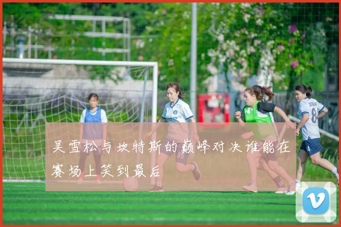 吴雪松与坎特斯的巅峰对决谁能在赛场上笑到最后