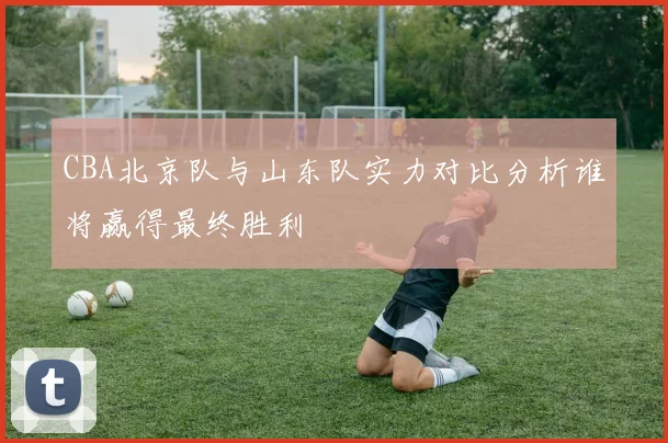 CBA北京队与山东队实力对比分析谁将赢得最终胜利