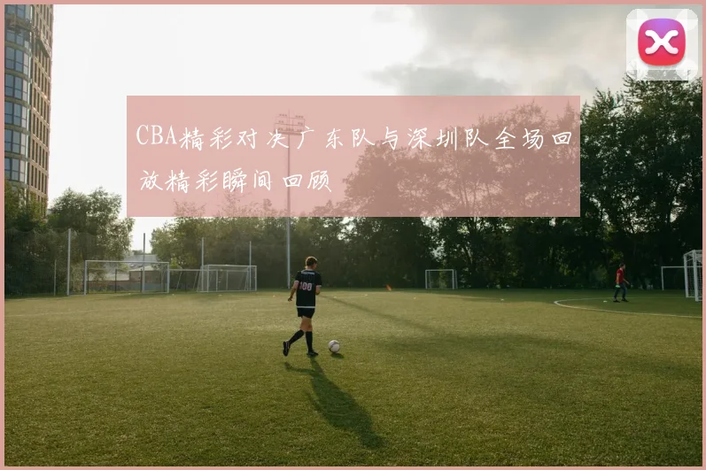 CBA精彩对决广东队与深圳队全场回放精彩瞬间回顾