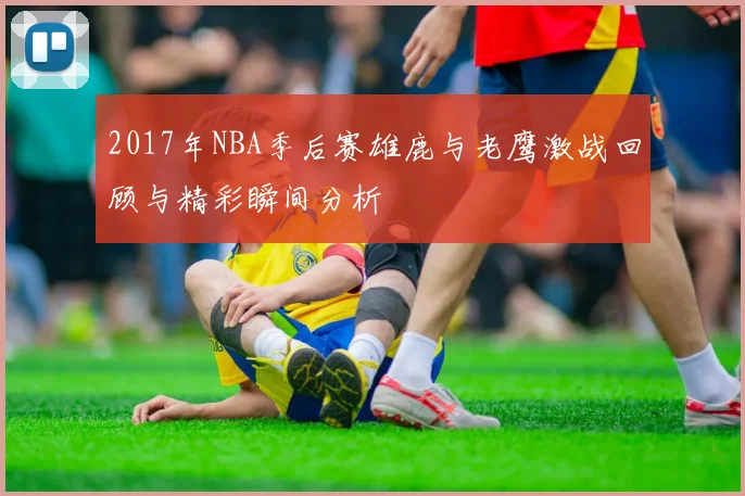 2017年NBA季后赛雄鹿与老鹰激战回顾与精彩瞬间分析